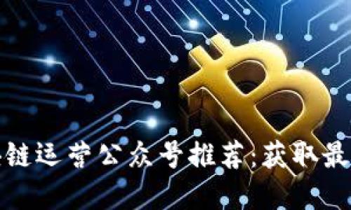 最值得关注的区块链运营公众号推荐：获取最新资讯和行业动态