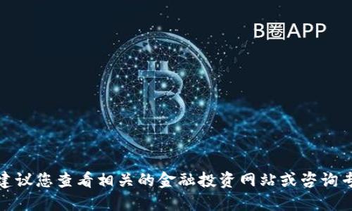 在这方面的信息不能实时更新。建议您查看相关的金融投资网站或咨询专业的投资顾问获取最新的信息。